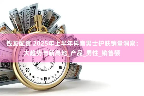钱龙配资 2025年上半年抖音男士护肤销量洞察：大趋势与新高地_产品_男性_销售额