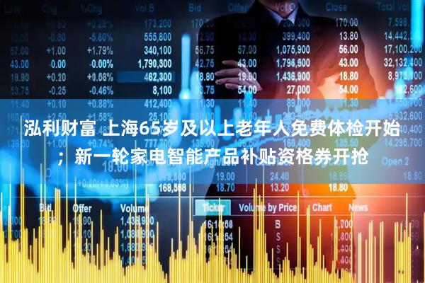 泓利财富 上海65岁及以上老年人免费体检开始；新一轮家电智能产品补贴资格券开抢