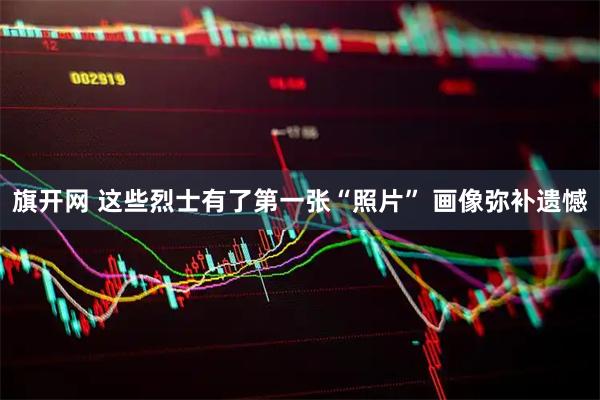 旗开网 这些烈士有了第一张“照片” 画像弥补遗憾