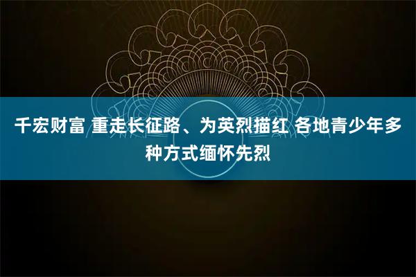 千宏财富 重走长征路、为英烈描红 各地青少年多种方式缅怀先烈