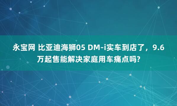 永宝网 比亚迪海狮05 DM-i实车到店了，9.6万起售能解决家庭用车痛点吗?