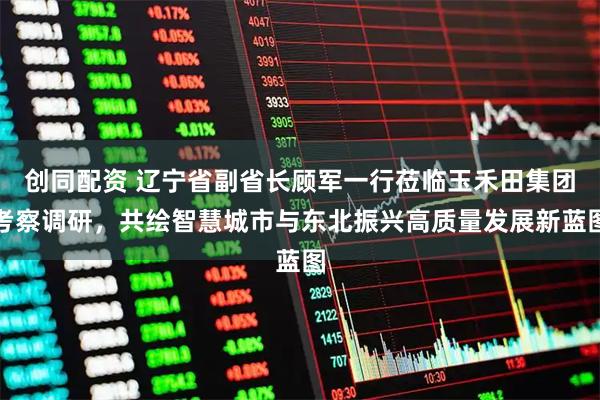 创同配资 辽宁省副省长顾军一行莅临玉禾田集团考察调研，共绘智慧城市与东北振兴高质量发展新蓝图